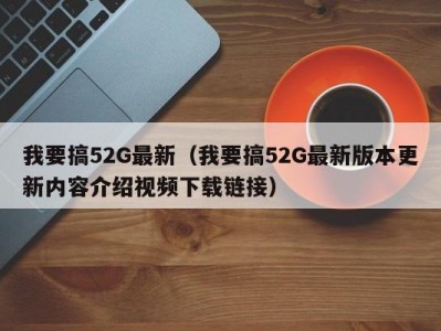 我要搞52G最新（我要搞52G最新版本更新内容介绍视频下载链接）