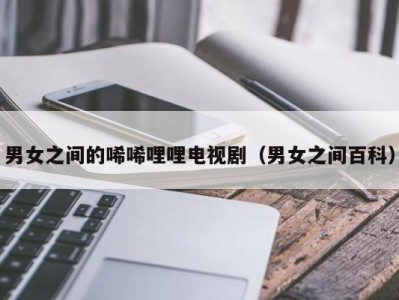 男女之间的唏唏哩哩电视剧（男女之间百科）