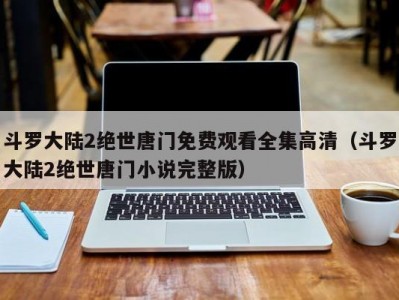 斗罗大陆2绝世唐门免费观看全集高清（斗罗大陆2绝世唐门小说完整版）