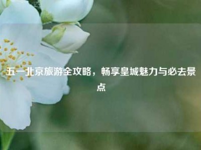 五一北京旅游全攻略，畅享皇城魅力与必去景点