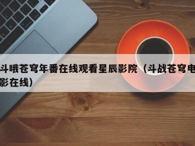 斗哦苍穹年番在线观看星辰影院（斗战苍穹电影在线）