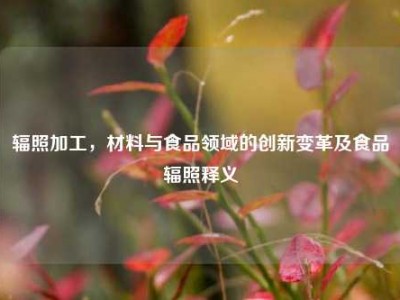 辐照加工，材料与食品领域的创新变革及食品辐照释义