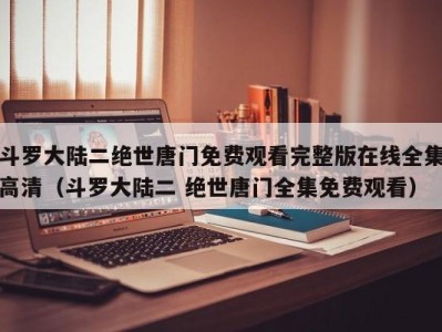 斗罗大陆二绝世唐门免费观看完整版在线全集高清（斗罗大陆二 绝世唐门全集免费观看）