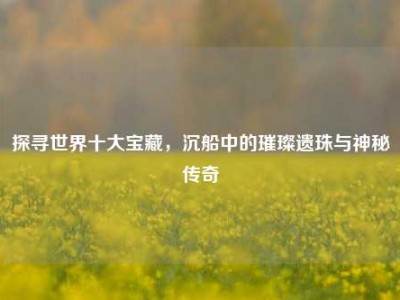 探寻世界十大宝藏，沉船中的璀璨遗珠与神秘传奇