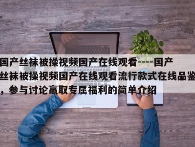 国产丝袜被操视频国产在线观看----国产丝袜被操视频国产在线观看流行款式在线品鉴，参与讨论赢取专属福利的简单介绍