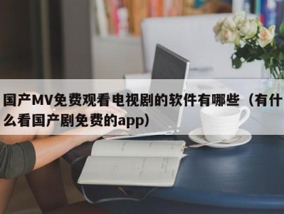 国产MV免费观看电视剧的软件有哪些（有什么看国产剧免费的app）