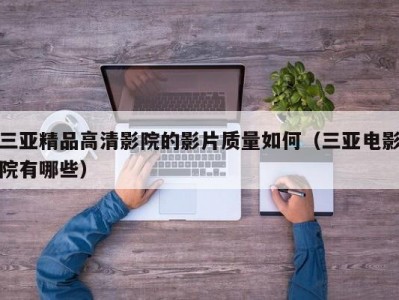 三亚精品高清影院的影片质量如何（三亚电影院有哪些）