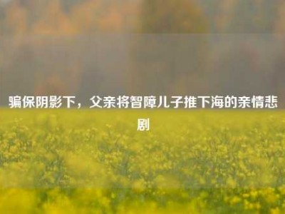 骗保阴影下，父亲将智障儿子推下海的亲情悲剧