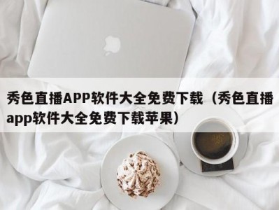 秀色直播APP软件大全免费下载（秀色直播app软件大全免费下载苹果）