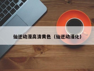 仙逆动漫高清黄色（仙逆动漫化）