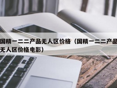国精一二二产品无人区价格（国精一二二产品无人区价格电影）