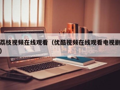 荔枝视频在线观看（优酷视频在线观看电视剧）