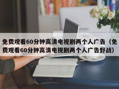 免费观看60分钟高清电视剧两个人广告（免费观看60分钟高清电视剧两个人广告野战）