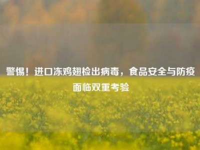 警惕！进口冻鸡翅检出病毒，食品安全与防疫面临双重考验