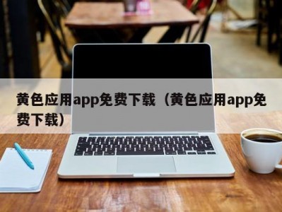 黄色应用app免费下载（黄色应用app免费下载）