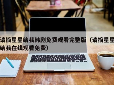 请摘星星给我韩剧免费观看完整版（请摘星星给我在线观看免费）
