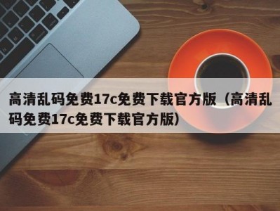 高清乱码免费17c免费下载官方版（高清乱码免费17c免费下载官方版）