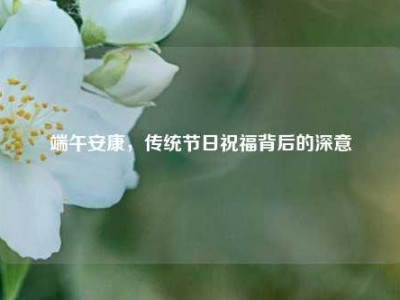 端午安康，传统节日祝福背后的深意