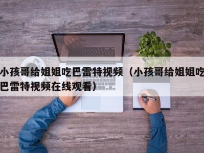 小孩哥给姐姐吃巴雷特视频（小孩哥给姐姐吃巴雷特视频在线观看）