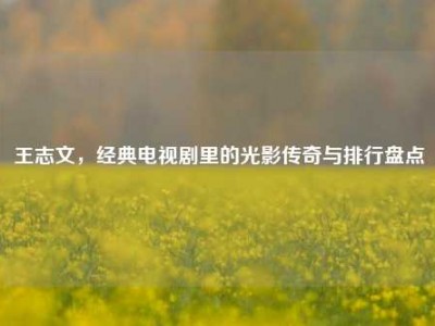 王志文，经典电视剧里的光影传奇与排行盘点