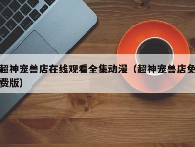 超神宠兽店在线观看全集动漫（超神宠兽店免费版）