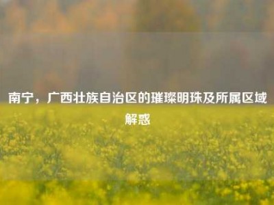 南宁，广西壮族自治区的璀璨明珠及所属区域解惑