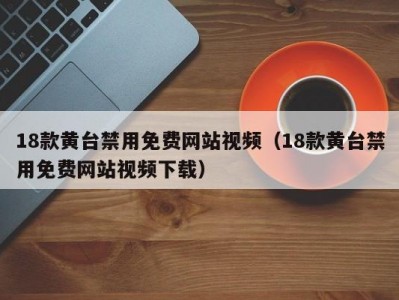 18款黄台禁用免费网站视频（18款黄台禁用免费网站视频下载）