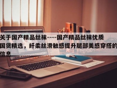 关于国产精品丝袜----国产精品丝袜优质国货精选，纤柔丝滑触感提升腿部美感穿搭的信息