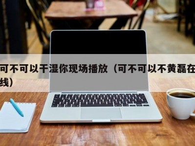 可不可以干湿你现场播放（可不可以不黄磊在线）