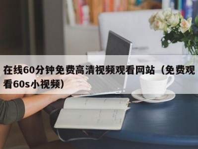 在线60分钟免费高清视频观看网站（免费观看60s小视频）