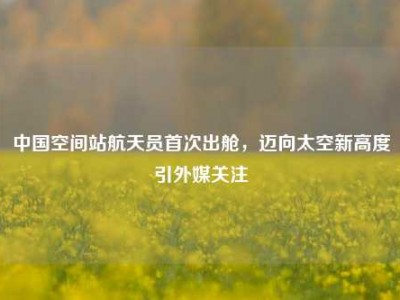中国空间站航天员首次出舱，迈向太空新高度引外媒关注