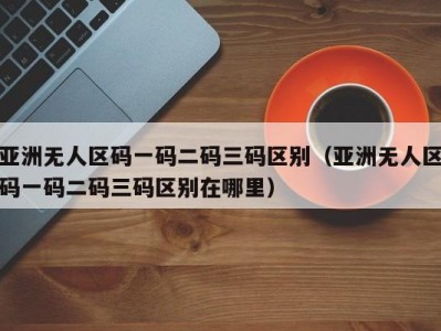 亚洲无人区码一码二码三码区别（亚洲无人区码一码二码三码区别在哪里）