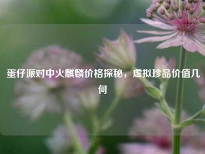 蛋仔派对中火麒麟价格探秘，虚拟珍品价值几何
