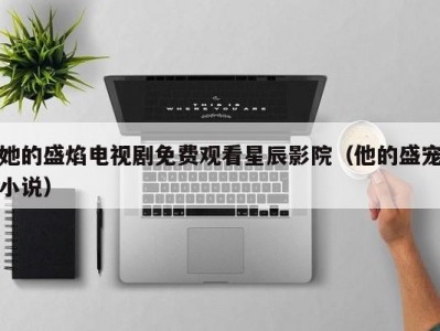她的盛焰电视剧免费观看星辰影院（他的盛宠小说）