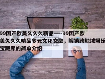 99国产欧美久久久精品----99国产欧美久久久精品多元文化交融，解锁跨地域娱乐宝藏库的简单介绍