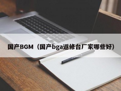 国产BGM（国产bga返修台厂家哪些好）