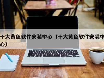 十大黄色软件安装中心（十大黄色软件安装中心）