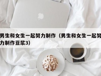 男生和女生一起努力制作（男生和女生一起努力制作豆浆3）