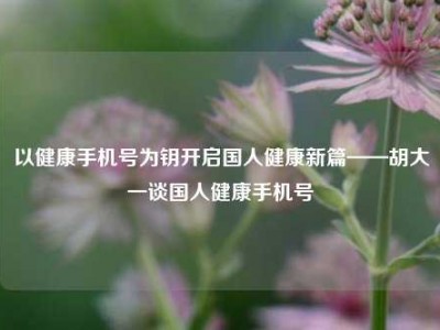 以健康手机号为钥开启国人健康新篇——胡大一谈国人健康手机号