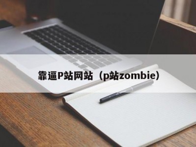 靠逼P站网站（p站zombie）