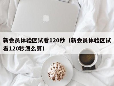 新会员体验区试看120秒（新会员体验区试看120秒怎么算）