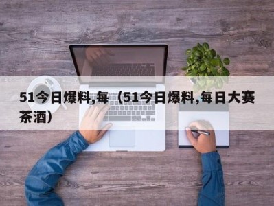 51今日爆料,每（51今日爆料,每日大赛茶酒）