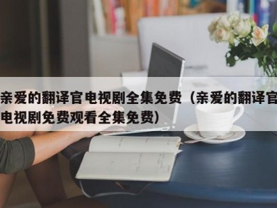 亲爱的翻译官电视剧全集免费（亲爱的翻译官电视剧免费观看全集免费）