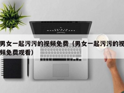 男女一起污污的视频免费（男女一起污污的视频免费观看）