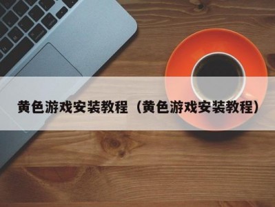 黄色游戏安装教程（黄色游戏安装教程）
