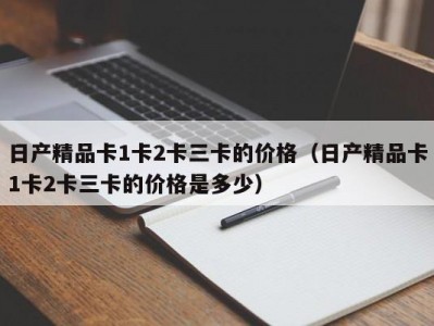 日产精品卡1卡2卡三卡的价格（日产精品卡1卡2卡三卡的价格是多少）