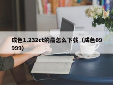 成色1.232ct的最怎么下载（成色09999）