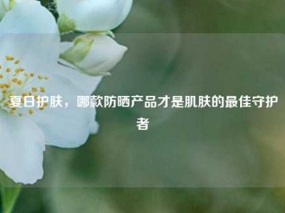 夏日护肤，哪款防晒产品才是肌肤的最佳守护者