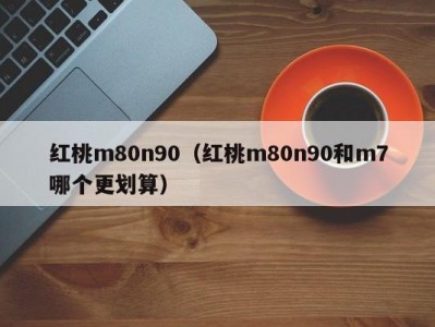 红桃m80n90（红桃m80n90和m7哪个更划算）