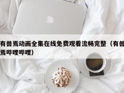 有兽焉动画全集在线免费观看流畅完整（有兽焉哔哩哔哩）